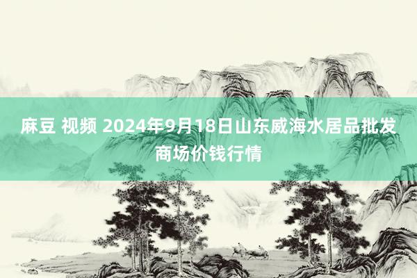 麻豆 视频 2024年9月18日山东威海水居品批发商场价钱行情