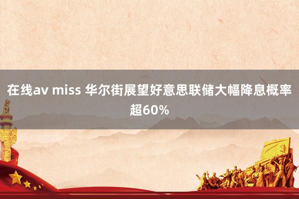 在线av miss 华尔街展望好意思联储大幅降息概率超60%