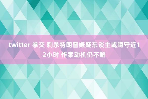 twitter 拳交 刺杀特朗普嫌疑东谈主或蹲守近12小时 作案动机仍不解