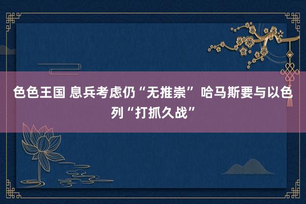 色色王国 息兵考虑仍“无推崇” 哈马斯要与以色列“打抓久战”