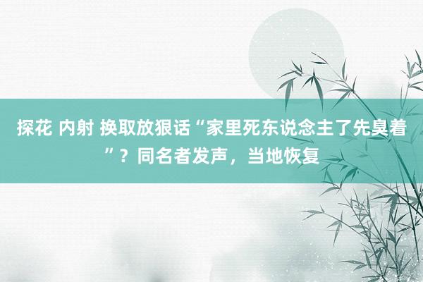 探花 内射 换取放狠话“家里死东说念主了先臭着”？同名者发声，当地恢复