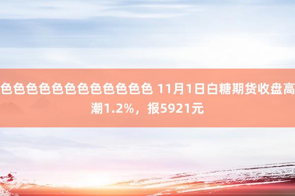 色色色色色色色色色色色色 11月1日白糖期货收盘高潮1.2%，报5921元