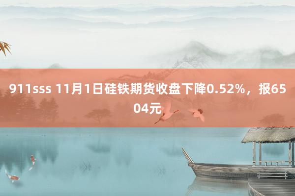 911sss 11月1日硅铁期货收盘下降0.52%，报6504元