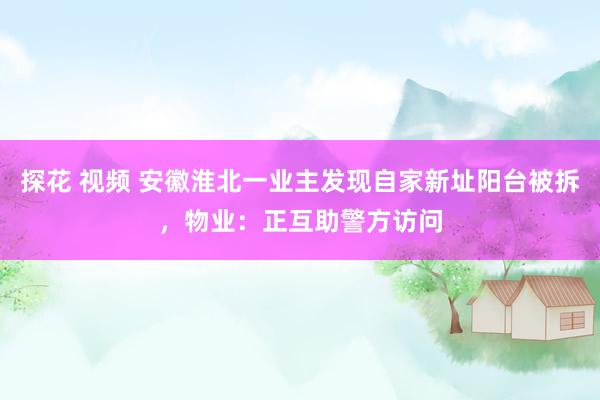 探花 视频 安徽淮北一业主发现自家新址阳台被拆，物业：正互助警方访问