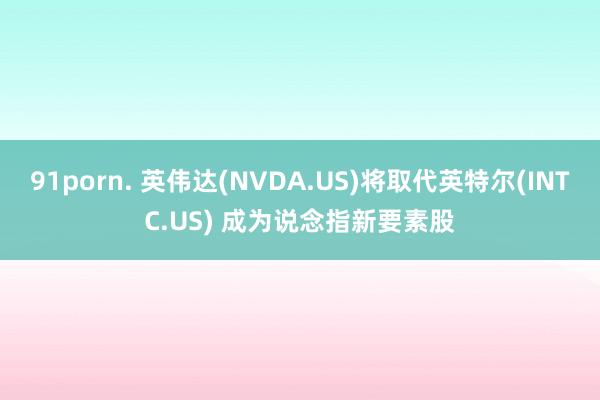 91porn. 英伟达(NVDA.US)将取代英特尔(INTC.US) 成为说念指新要素股