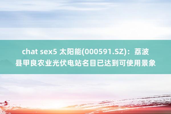 chat sex5 太阳能(000591.SZ)：荔波县甲良农业光伏电站名目已达到可使用景象