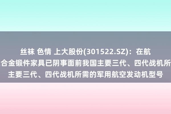 丝袜 色情 上大股份(301522.SZ)：在航空限制，公司批产的高温合金锻件家具已阴事面前我国主要三代、四代战机所需的军用航空发动机型号