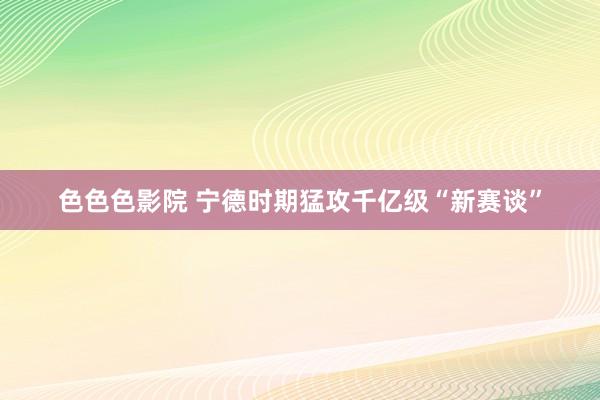 色色色影院 宁德时期猛攻千亿级“新赛谈”