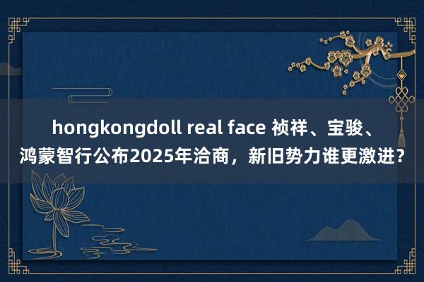 hongkongdoll real face 祯祥、宝骏、鸿蒙智行公布2025年洽商，新旧势力谁更激进？