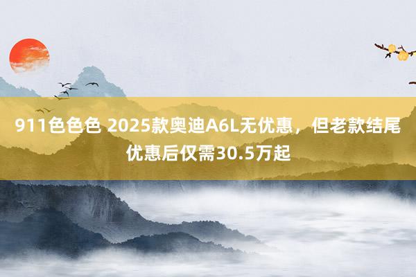 911色色色 2025款奥迪A6L无优惠，但老款结尾优惠后仅需30.5万起