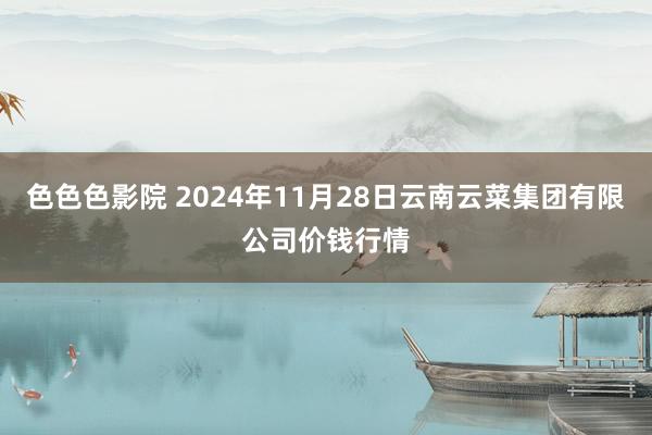 色色色影院 2024年11月28日云南云菜集团有限公司价钱行情