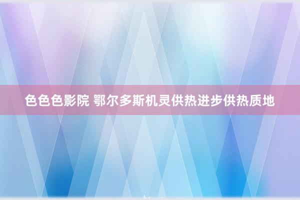 色色色影院 鄂尔多斯机灵供热进步供热质地