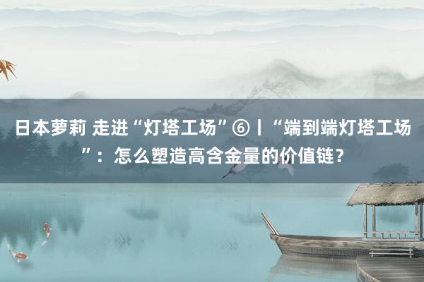 日本萝莉 走进“灯塔工场”⑥丨“端到端灯塔工场”：怎么塑造高含金量的价值链？