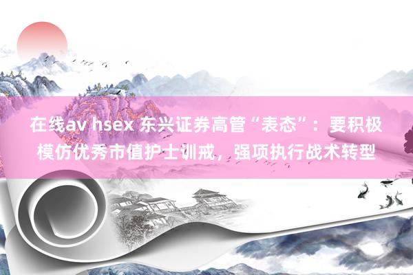 在线av hsex 东兴证券高管“表态”：要积极模仿优秀市值护士训戒，强项执行战术转型