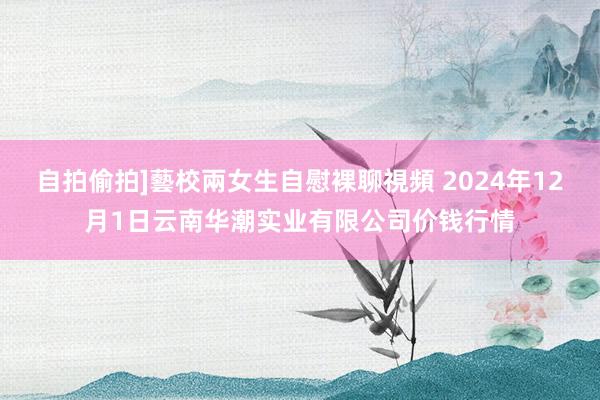 自拍偷拍]藝校兩女生自慰裸聊視頻 2024年12月1日云南华潮实业有限公司价钱行情