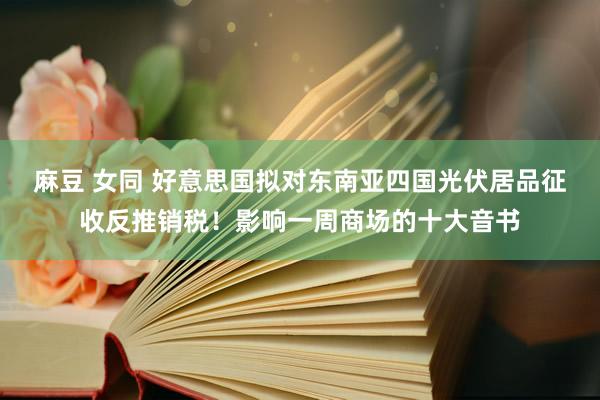 麻豆 女同 好意思国拟对东南亚四国光伏居品征收反推销税！影响一周商场的十大音书