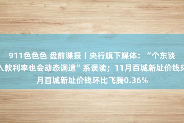 911色色色 盘前谍报丨央行旗下媒体：“个东谈主已存的按时入款利率也会动态调遣”系误读；11月百城新址价钱环比飞腾0.36%