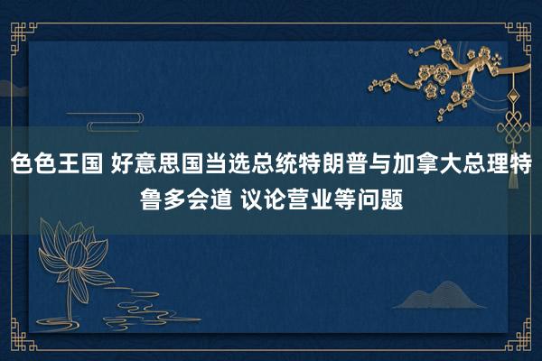 色色王国 好意思国当选总统特朗普与加拿大总理特鲁多会道 议论营业等问题