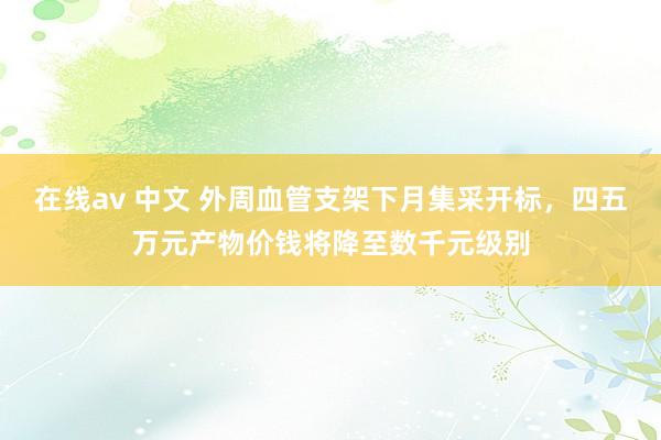 在线av 中文 外周血管支架下月集采开标，四五万元产物价钱将降至数千元级别