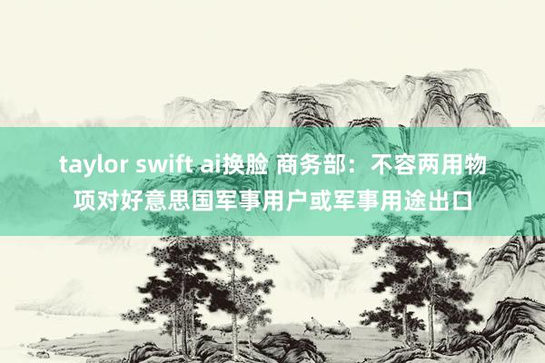 taylor swift ai换脸 商务部：不容两用物项对好意思国军事用户或军事用途出口