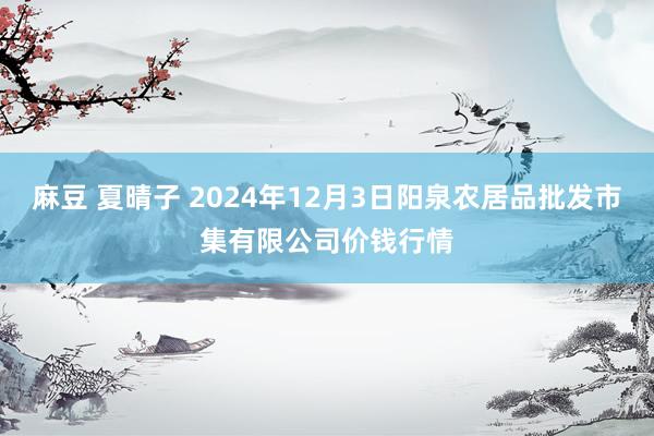 麻豆 夏晴子 2024年12月3日阳泉农居品批发市集有限公司价钱行情