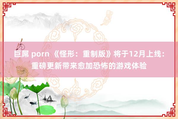 巨屌 porn 《怪形：重制版》将于12月上线：重磅更新带来愈加恐怖的游戏体验