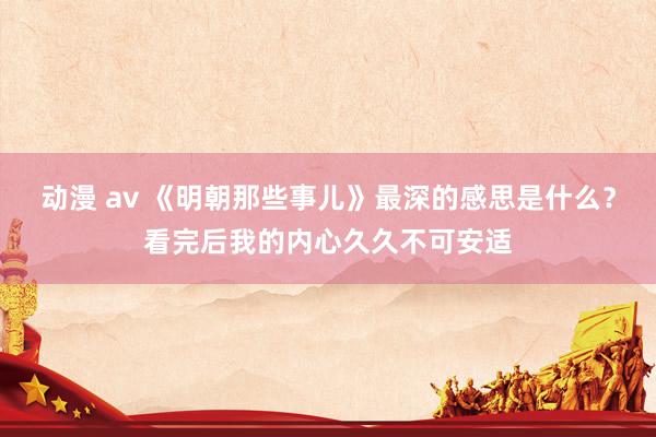 动漫 av 《明朝那些事儿》最深的感思是什么？看完后我的内心久久不可安适