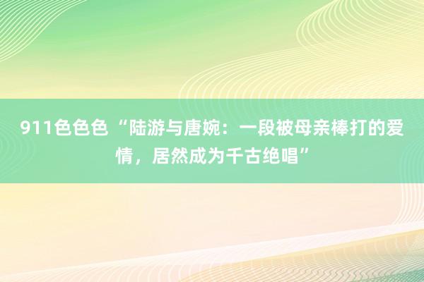 911色色色 “陆游与唐婉：一段被母亲棒打的爱情，居然成为千古绝唱”