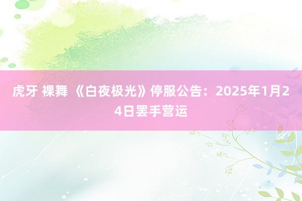 虎牙 裸舞 《白夜极光》停服公告：2025年1月24日罢手营运