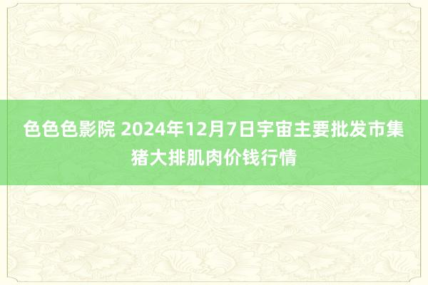 色色色影院 2024年12月7日宇宙主要批发市集猪大排肌肉价钱行情