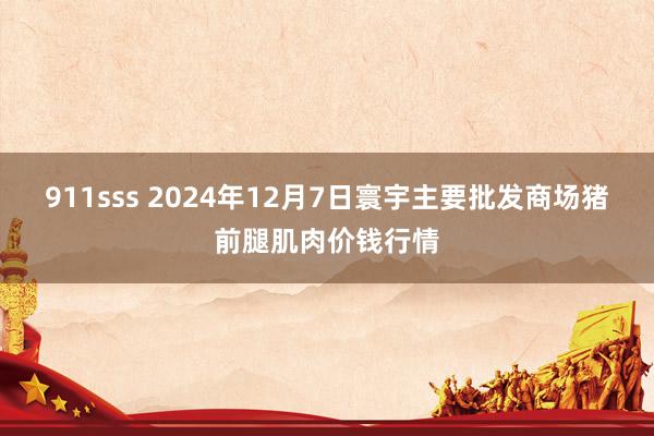 911sss 2024年12月7日寰宇主要批发商场猪前腿肌肉价钱行情