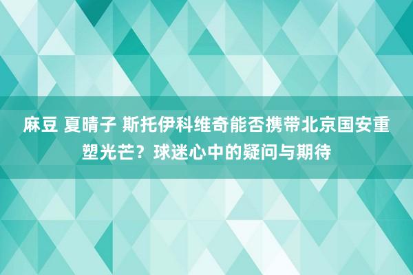 麻豆 夏晴子 斯托伊科维奇能否携带北京国安重塑光芒？球迷心中的疑问与期待