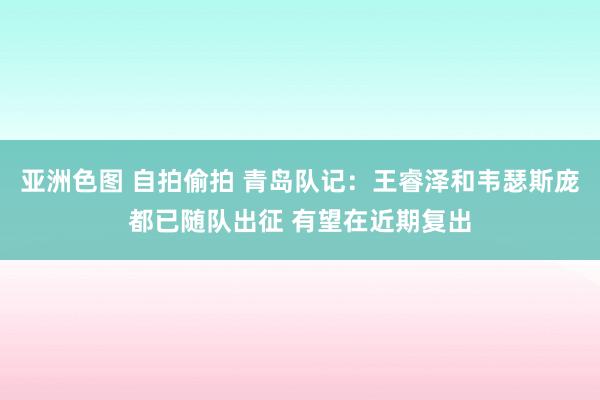 亚洲色图 自拍偷拍 青岛队记：王睿泽和韦瑟斯庞都已随队出征 有望在近期复出