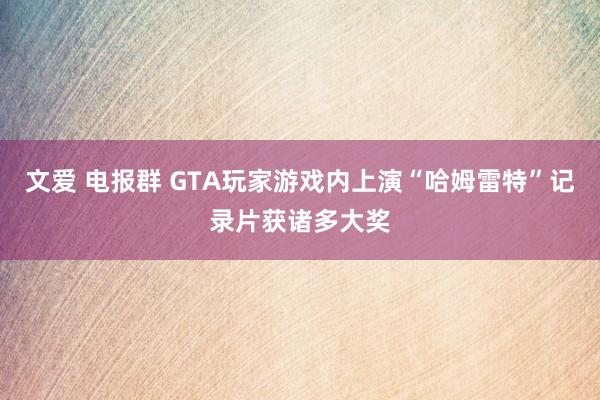 文爱 电报群 GTA玩家游戏内上演“哈姆雷特”记录片获诸多大奖