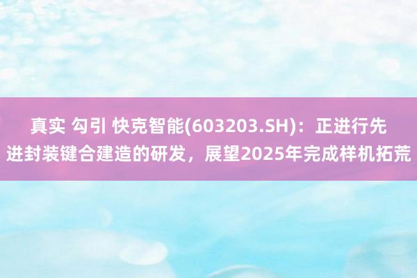 真实 勾引 快克智能(603203.SH)：正进行先进封装键合建造的研发，展望2025年完成样机拓荒