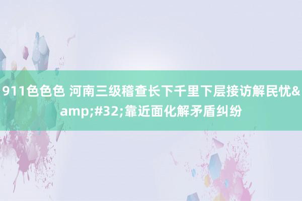 911色色色 河南三级稽查长下千里下层接访解民忧&#32;靠近面化解矛盾纠纷