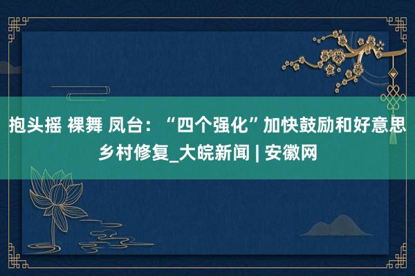 抱头摇 裸舞 凤台：“四个强化”加快鼓励和好意思乡村修复_大皖新闻 | 安徽网