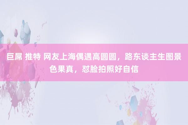 巨屌 推特 网友上海偶遇高圆圆，路东谈主生图景色果真，怼脸拍照好自信