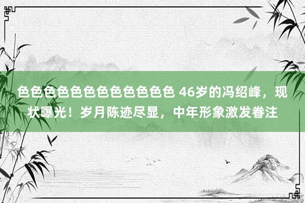 色色色色色色色色色色色色 46岁的冯绍峰，现状曝光！岁月陈迹尽显，中年形象激发眷注