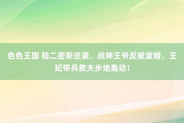 色色王国 陆二密斯逆袭，战神王爷反被废婚，王妃带兵救夫步地轰动！