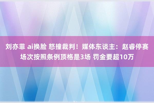 刘亦菲 ai换脸 怒撞裁判！媒体东谈主：赵睿停赛场次按照条例顶格是3场 罚金要超10万