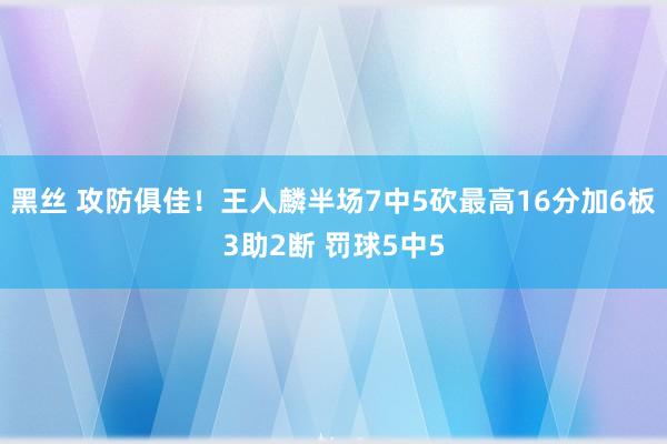 黑丝 攻防俱佳！王人麟半场7中5砍最高16分加6板3助2断 罚球5中5