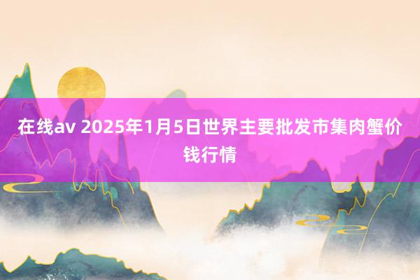 在线av 2025年1月5日世界主要批发市集肉蟹价钱行情