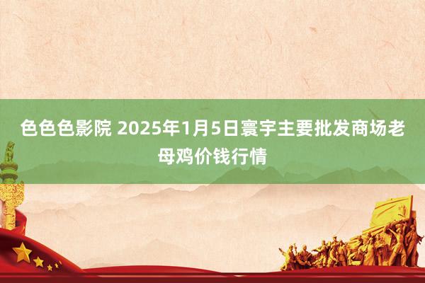 色色色影院 2025年1月5日寰宇主要批发商场老母鸡价钱行情