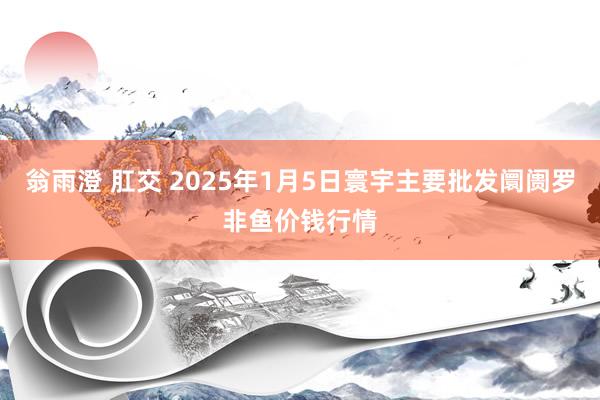 翁雨澄 肛交 2025年1月5日寰宇主要批发阛阓罗非鱼价钱行情