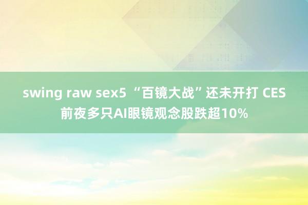 swing raw sex5 “百镜大战”还未开打 CES前夜多只AI眼镜观念股跌超10%