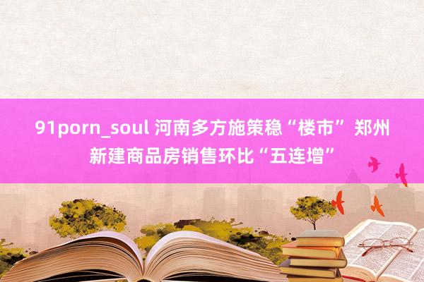 91porn_soul 河南多方施策稳“楼市” 郑州新建商品房销售环比“五连增”