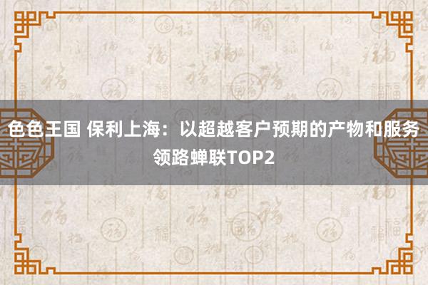 色色王国 保利上海：以超越客户预期的产物和服务领路蝉联TOP2