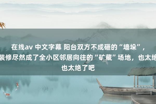 在线av 中文字幕 阳台双方不成砸的“墙垛”，这么装修尽然成了全小区邻居向往的“矿藏”场地，也太绝了吧