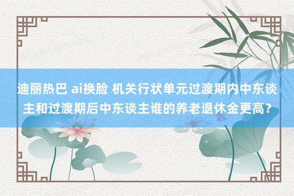 迪丽热巴 ai换脸 机关行状单元过渡期内中东谈主和过渡期后中东谈主谁的养老退休金更高？